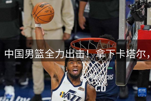 中国男篮全力出击！拿下卡塔尔，杨瀚森替补，CCTV5直播